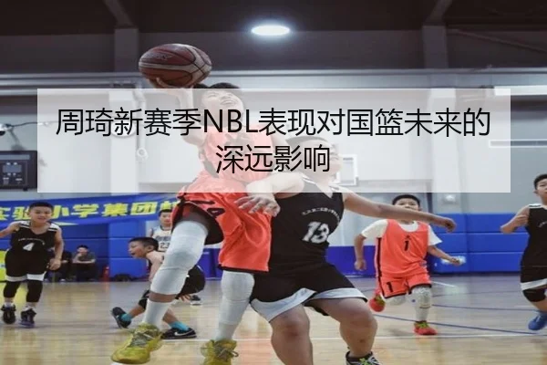 周琦新赛季NBL表现对国篮未来的深远影响
